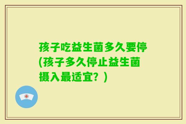 孩子吃益生菌多久要停(孩子多久停止益生菌摄入最适宜？)
