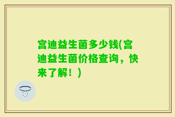 宫迪益生菌多少钱(宫迪益生菌价格查询，快来了解！)