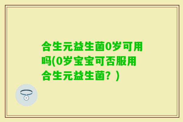 合生元益生菌0岁可用吗(0岁宝宝可否服用合生元益生菌？)