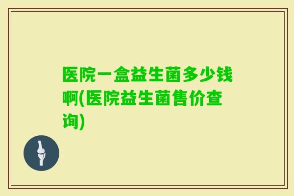 医院一盒益生菌多少钱啊(医院益生菌售价查询)