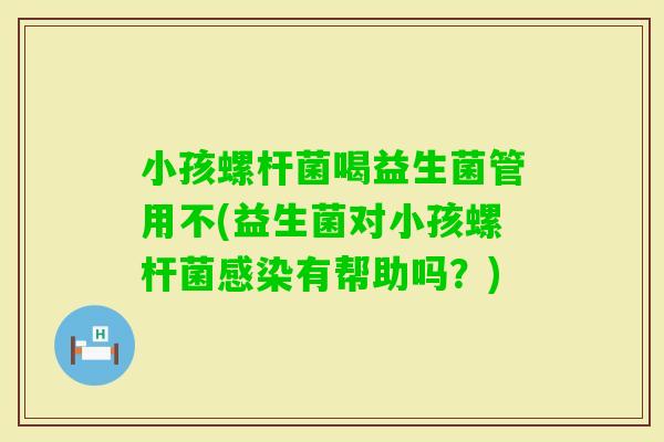 小孩螺杆菌喝益生菌管用不(益生菌对小孩螺杆菌有帮助吗？)