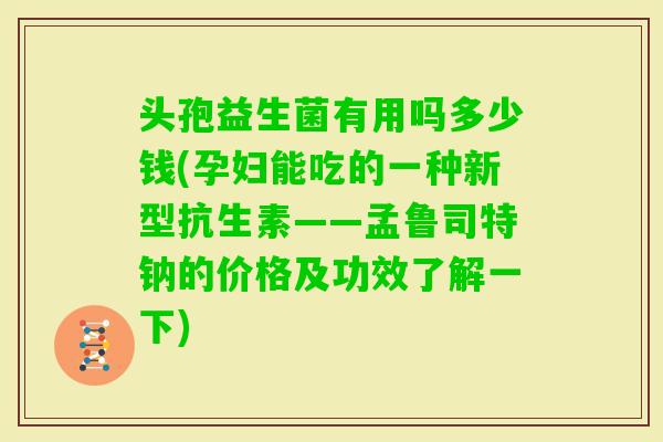 头孢益生菌有用吗多少钱(孕妇能吃的一种新型抗生素——孟鲁司特钠的价格及功效了解一下)