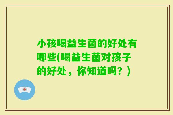 小孩喝益生菌的好处有哪些(喝益生菌对孩子的好处，你知道吗？)