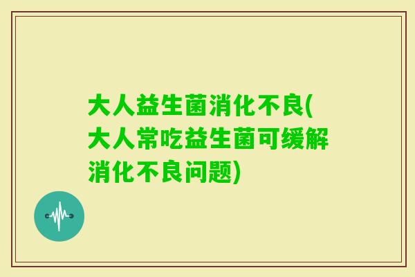 大人益生菌(大人常吃益生菌可缓解问题)