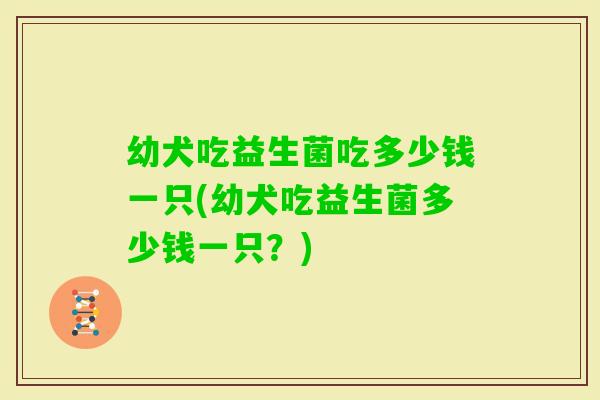 幼犬吃益生菌吃多少钱一只(幼犬吃益生菌多少钱一只？)