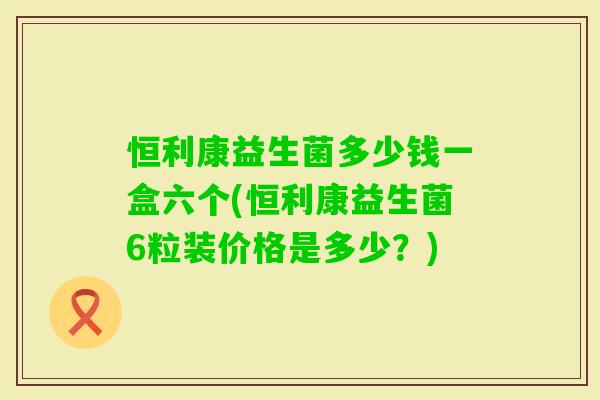 恒利康益生菌多少钱一盒六个(恒利康益生菌6粒装价格是多少？)