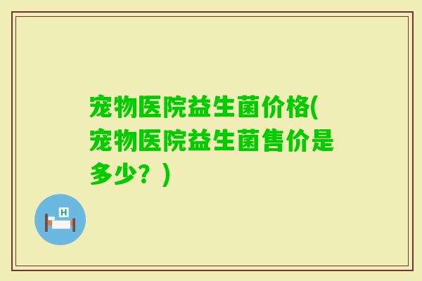 宠物医院益生菌价格(宠物医院益生菌售价是多少？)