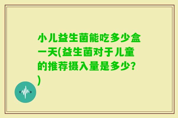 小儿益生菌能吃多少盒一天(益生菌对于儿童的推荐摄入量是多少？)