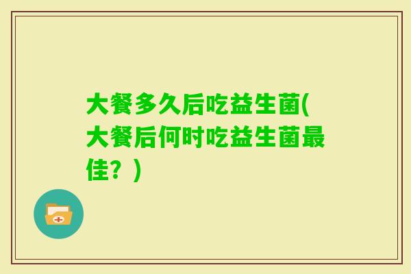 大餐多久后吃益生菌(大餐后何时吃益生菌佳？)