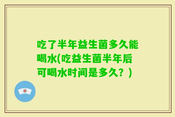 吃了半年益生菌多久能喝水(吃益生菌半年后可喝水时间是多久？)