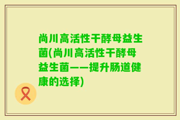 尚川高活性干酵母益生菌(尚川高活性干酵母益生菌——提升肠道健康的选择) 尚川高活性干酵母益生菌(尚川高活性干酵母益生菌——提升肠道健康的选择)