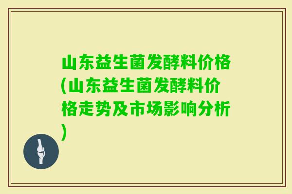 山东益生菌发酵料价格(山东益生菌发酵料价格走势及市场影响分析)