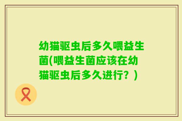幼猫驱虫后多久喂益生菌(喂益生菌应该在幼猫驱虫后多久进行？)