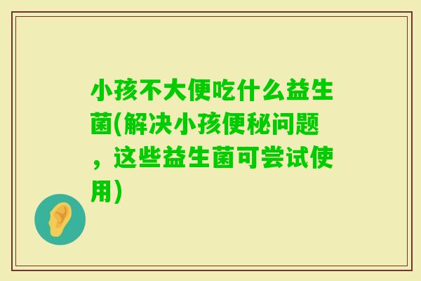 小孩不大便吃什么益生菌(解决小孩问题，这些益生菌可尝试使用)