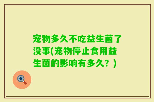 宠物多久不吃益生菌了没事(宠物停止食用益生菌的影响有多久？)
