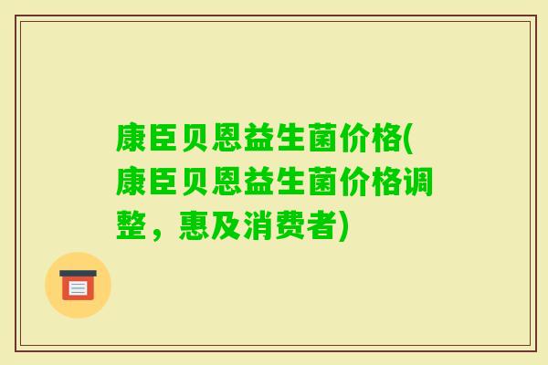 康臣贝恩益生菌价格(康臣贝恩益生菌价格调整，惠及消费者)