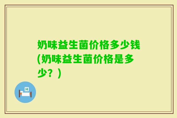 奶味益生菌价格多少钱(奶味益生菌价格是多少？)