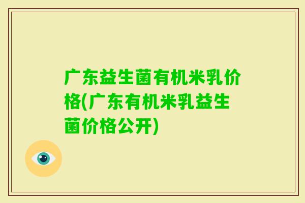 广东益生菌有机米乳价格(广东有机米乳益生菌价格公开)