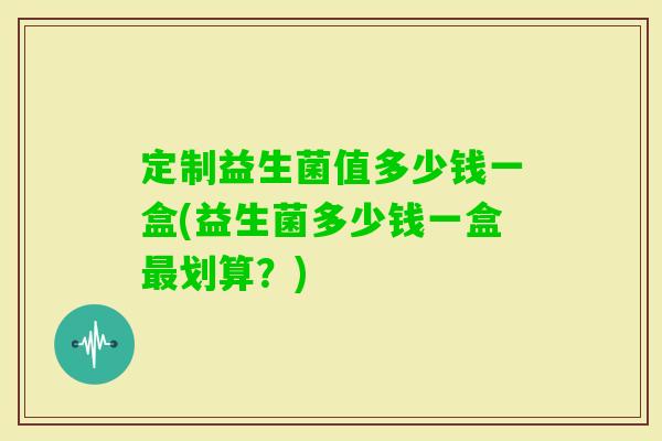 定制益生菌值多少钱一盒(益生菌多少钱一盒划算？)