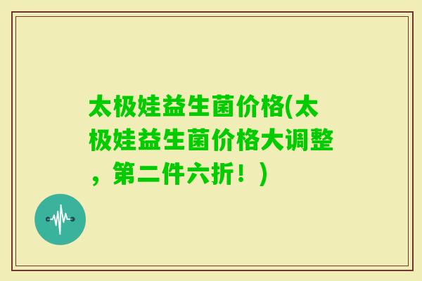 太极娃益生菌价格(太极娃益生菌价格大调整，第二件六折！)