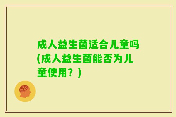 成人益生菌适合儿童吗(成人益生菌能否为儿童使用?) 成人益生菌适合儿童吗(成人益生菌能否为儿童使用?)