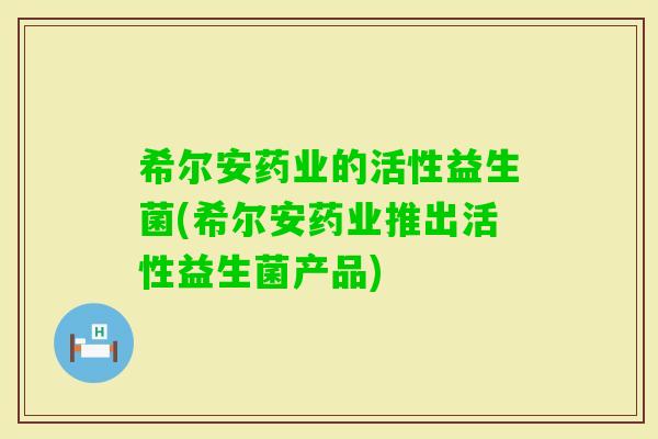 希尔安药业的活性益生菌(希尔安药业推出活性益生菌产品)