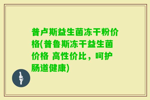 普卢斯益生菌冻干粉价格(普鲁斯冻干益生菌价格 高性价比，呵护肠道健康)