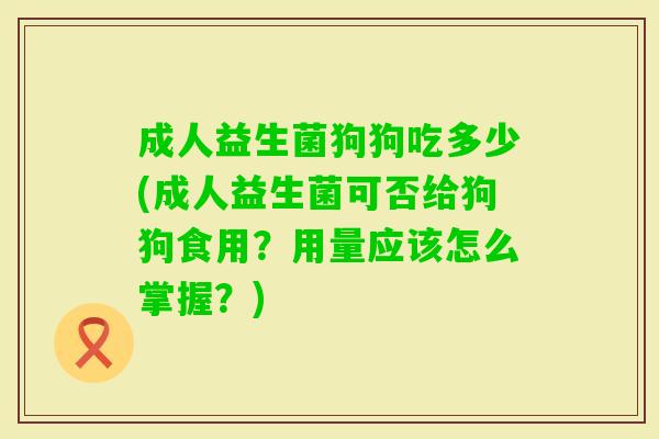 成人益生菌狗狗吃多少(成人益生菌可否给狗狗食用？用量应该怎么掌握？)