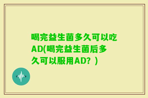 喝完益生菌多久可以吃AD(喝完益生菌后多久可以服用AD？)