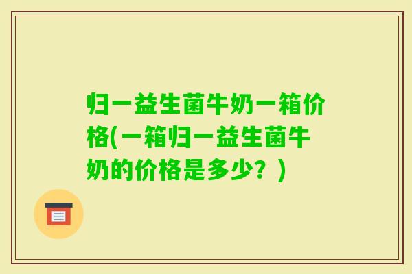 归一益生菌牛奶一箱价格(一箱归一益生菌牛奶的价格是多少?) 归一益生菌牛奶一箱价格(一箱归一益生菌牛奶的价格是多少?)