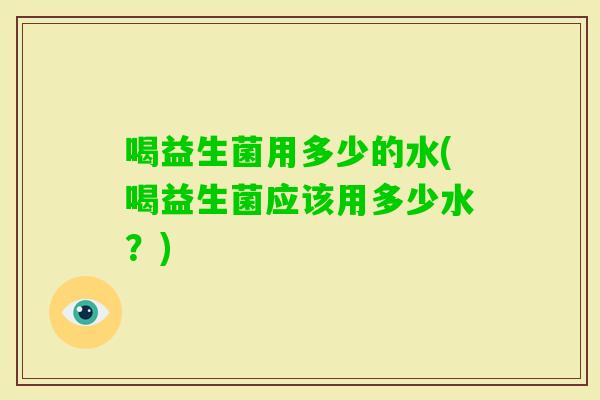 喝益生菌用多少的水(喝益生菌应该用多少水？)