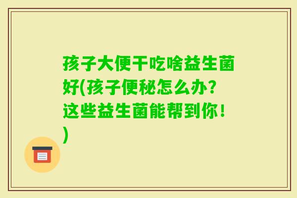 孩子大便干吃啥益生菌好(孩子怎么办?这些益生菌能帮到你!) 孩子大便干吃啥益生菌好(孩子怎么办?这些益生菌能帮到你!)