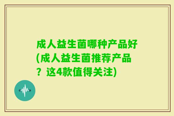 成人益生菌哪种产品好(成人益生菌推荐产品？这4款值得关注)