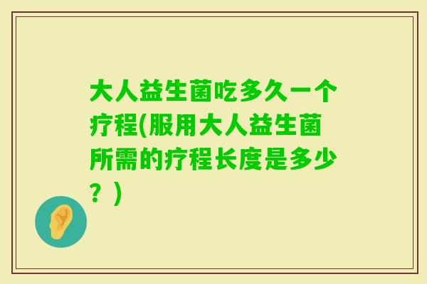 大人益生菌吃多久一个疗程(服用大人益生菌所需的疗程长度是多少?) 大人益生菌吃多久一个疗程(服用大人益生菌所需的疗程长度是多少?)
