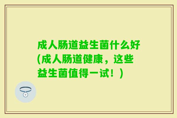 成人肠道益生菌什么好(成人肠道健康，这些益生菌值得一试！)