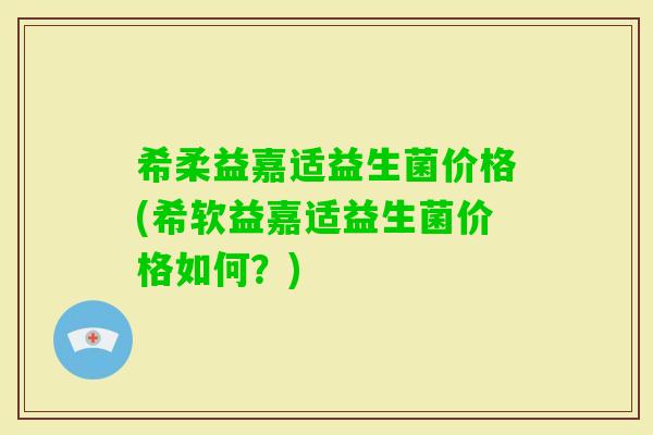 希柔益嘉适益生菌价格(希软益嘉适益生菌价格如何？)