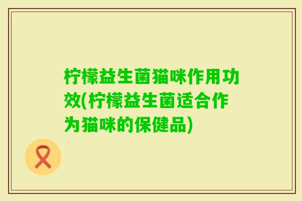 柠檬益生菌猫咪作用功效(柠檬益生菌适合作为猫咪的保健品)