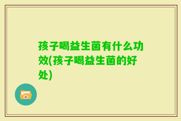 孩子喝益生菌有什么功效(孩子喝益生菌的好处)