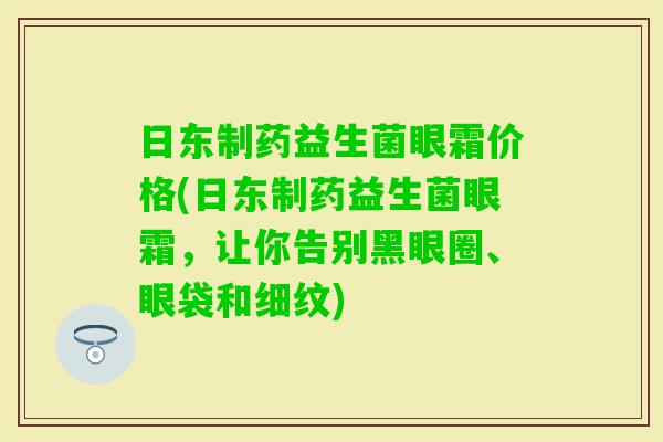 日东制药益生菌眼霜价格(日东制药益生菌眼霜,让你告别黑眼圈、眼袋和细纹) 日东制药益生菌眼霜价格(日东制药益生菌眼霜,让你告别黑眼圈、眼袋和细纹)