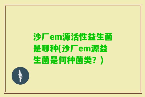沙厂em源活性益生菌是哪种(沙厂em源益生菌是何种菌类？)