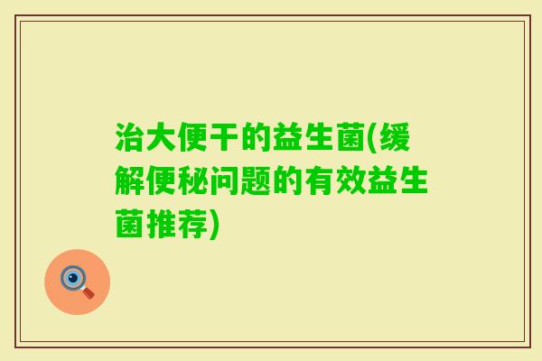 治大便干的益生菌(缓解便秘问题的有效益生菌推荐)