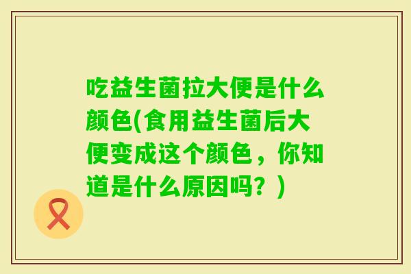 吃益生菌拉大便是什么颜色(食用益生菌后大便变成这个颜色，你知道是什么原因吗？)