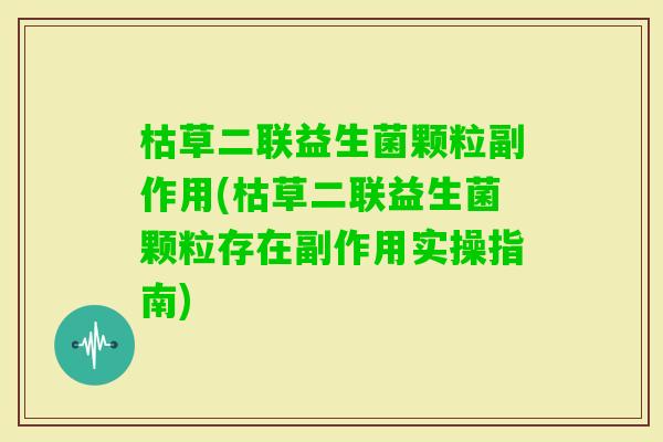 枯草二联益生菌颗粒副作用(枯草二联益生菌颗粒存在副作用实操指南)