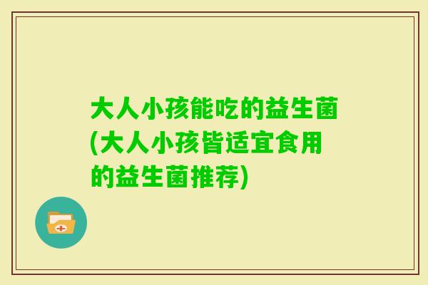 大人小孩能吃的益生菌(大人小孩皆适宜食用的益生菌推荐)