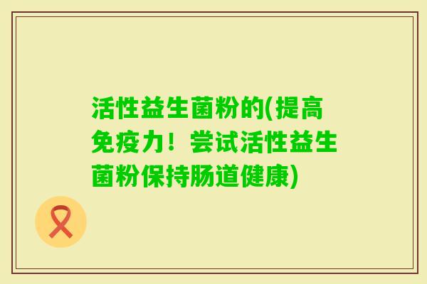 活性益生菌粉的(提高免疫力！尝试活性益生菌粉保持肠道健康)