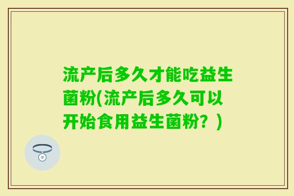 流产后多久才能吃益生菌粉(流产后多久可以开始食用益生菌粉？)