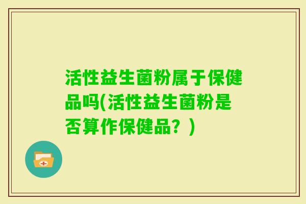 活性益生菌粉属于保健品吗(活性益生菌粉是否算作保健品？)