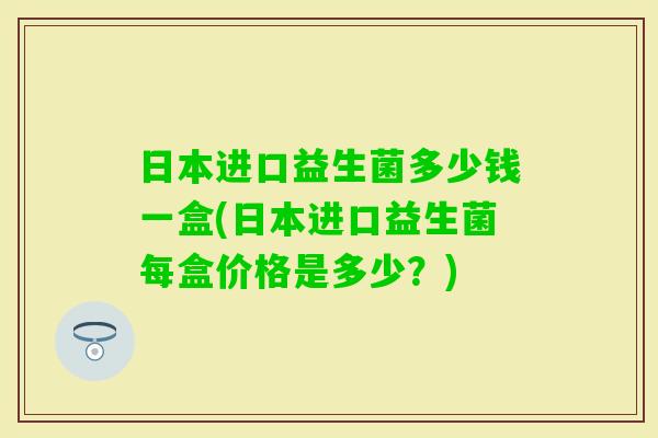 日本进口益生菌多少钱一盒(日本进口益生菌每盒价格是多少?) 日本进口益生菌多少钱一盒(日本进口益生菌每盒价格是多少?)