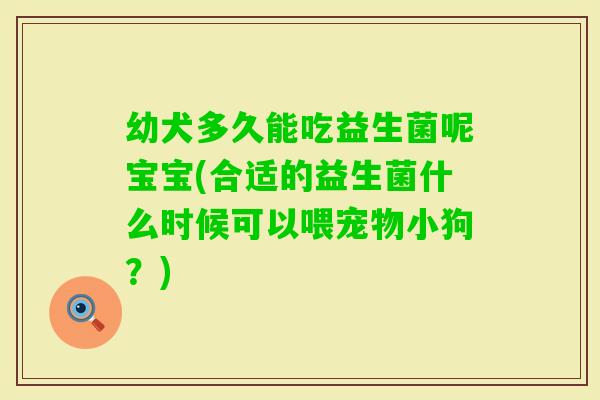 幼犬多久能吃益生菌呢宝宝(合适的益生菌什么时候可以喂宠物小狗？)
