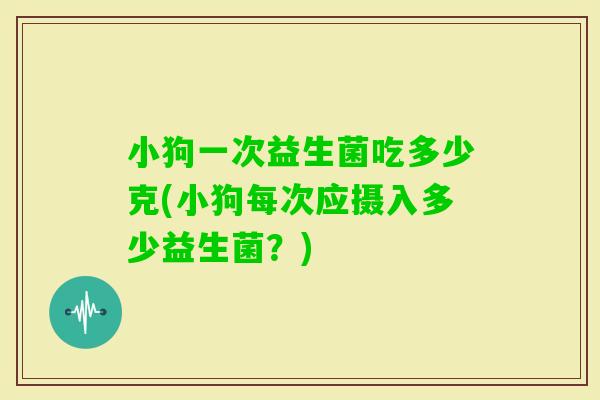 小狗一次益生菌吃多少克(小狗每次应摄入多少益生菌？)